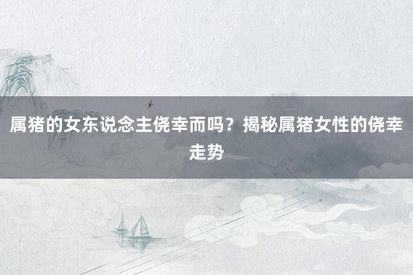 属猪的女东说念主侥幸而吗？揭秘属猪女性的侥幸走势