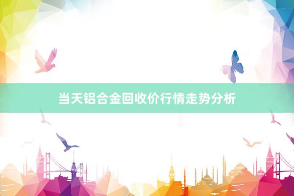 当天铝合金回收价行情走势分析